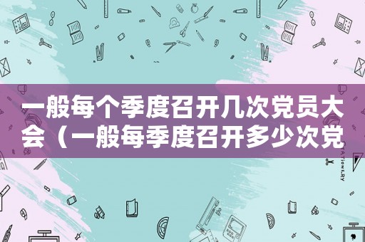 一般每個季度召開幾次黨員大會（一般每季度召開多少次黨員大會）