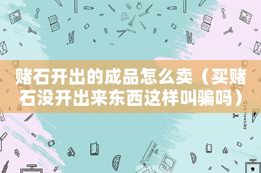 賭石開出的成品怎么賣（買賭石沒開出來東西這樣叫騙嗎）