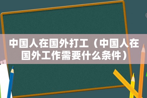 中國(guó)人在國(guó)外打工（中國(guó)人在國(guó)外工作需要什么條件）