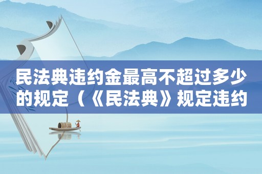 民法典違約金最高不超過多少的規定（《民法典》規定違約金上限是多少錢）