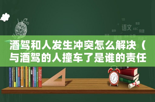 酒駕和人發生沖突怎么解決（與酒駕的人撞車了是誰的責任）