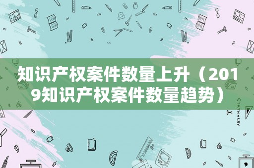 知識(shí)產(chǎn)權(quán)案件數(shù)量上升（2019知識(shí)產(chǎn)權(quán)案件數(shù)量趨勢(shì)）
