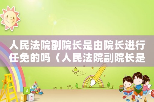 人民法院副院長是由院長進行任免的嗎（人民法院副院長是由院長進行任免的）