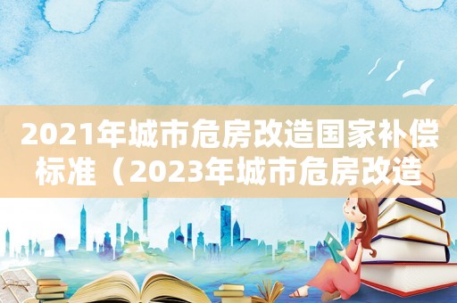 2021年城市危房改造國家補償標準（2023年城市危房改造政策）