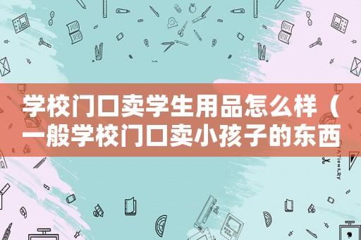 學(xué)校門口賣學(xué)生用品怎么樣（一般學(xué)校門口賣小孩子的東西賣點(diǎn)啥）