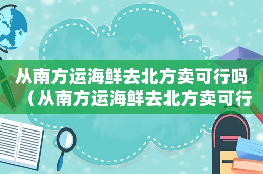 從南方運海鮮去北方賣可行嗎（從南方運海鮮去北方賣可行嗎）