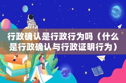 行政確認是行政行為嗎（什么是行政確認與行政證明行為）