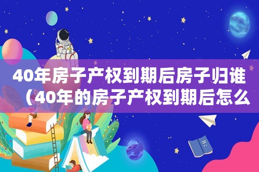 40年房子產權到期后房子歸誰（40年的房子產權到期后怎么辦）