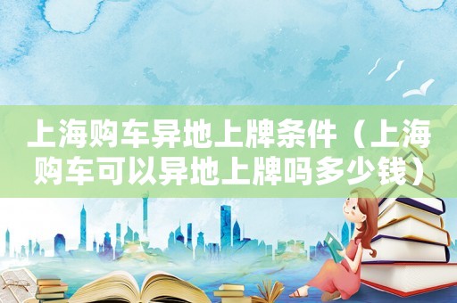 上海購車異地上牌條件（上海購車可以異地上牌嗎多少錢）