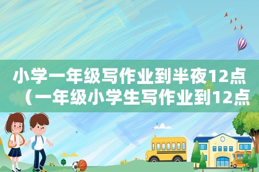 小學(xué)一年級寫作業(yè)到半夜12點(diǎn)（一年級小學(xué)生寫作業(yè)到12點(diǎn)）
