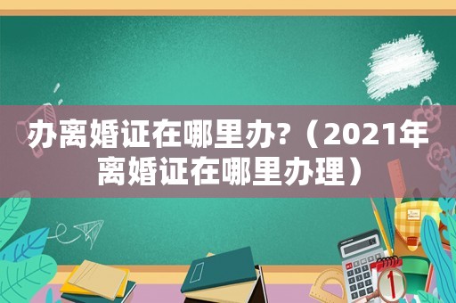 辦離婚證在哪里辦?（2021年離婚證在哪里辦理）
