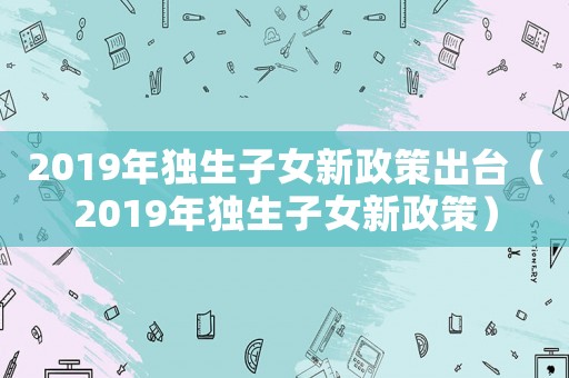 2019年獨生子女新政策出臺（2019年獨生子女新政策）