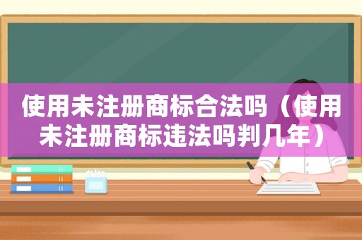 使用未注冊商標合法嗎（使用未注冊商標違法嗎判幾年）
