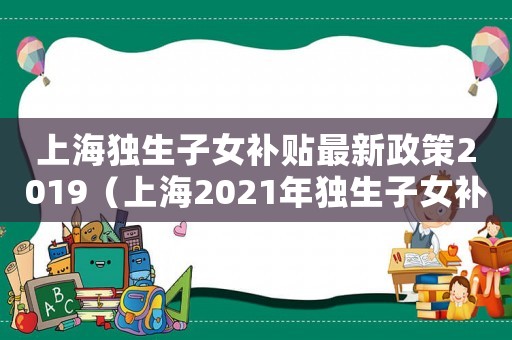 上海獨生子女補貼最新政策2019（上海2021年獨生子女補貼新政策）