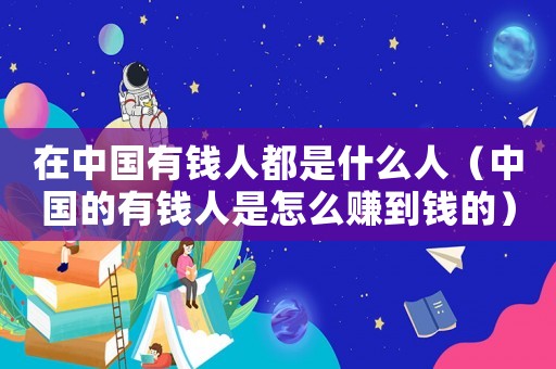 在中國有錢人都是什么人（中國的有錢人是怎么賺到錢的）