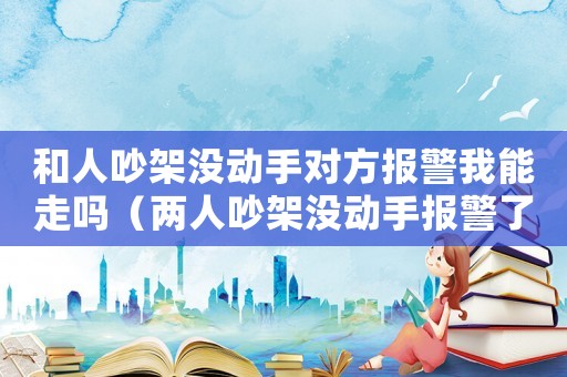 和人吵架沒動手對方報警我能走嗎（兩人吵架沒動手報警了算什么）