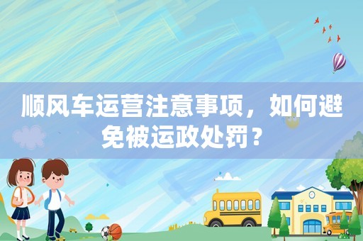 順風車運營注意事項，如何避免被運政處罰？