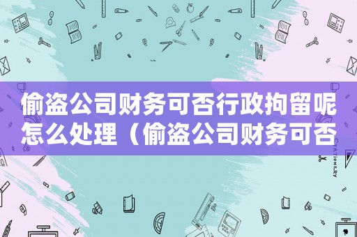 偷盜公司財務(wù)可否行政拘留呢怎么處理（偷盜公司財務(wù)可否行政拘留呢）