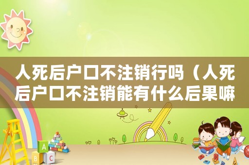 人死后戶口不注銷行嗎（人死后戶口不注銷能有什么后果嘛）