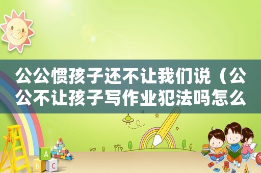 公公慣孩子還不讓我們說（公公不讓孩子寫作業(yè)犯法嗎怎么辦）