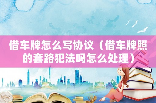 借車牌怎么寫協議（借車牌照的套路犯法嗎怎么處理）