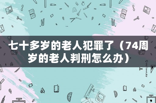 七十多歲的老人犯罪了（74周歲的老人判刑怎么辦）