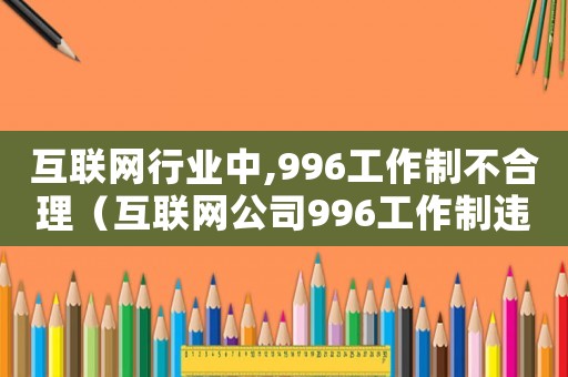 互聯(lián)網(wǎng)行業(yè)中,996工作制不合理（互聯(lián)網(wǎng)公司996工作制違法嗎知乎）