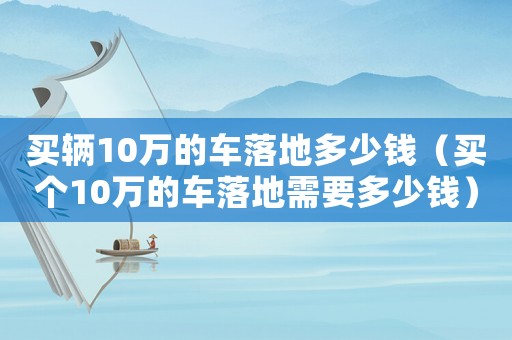 買輛10萬的車落地多少錢（買個10萬的車落地需要多少錢）