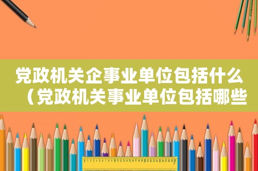 黨政機關企事業單位包括什么（黨政機關事業單位包括哪些單位）