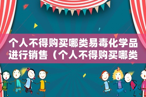 個人不得購買哪類易毒化學(xué)品進行銷售（個人不得購買哪類易毒化學(xué)品進行銷售）