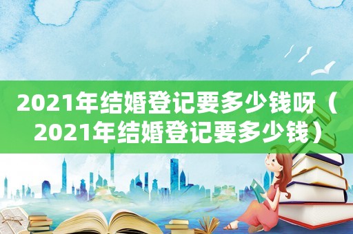 2021年結婚登記要多少錢呀（2021年結婚登記要多少錢）
