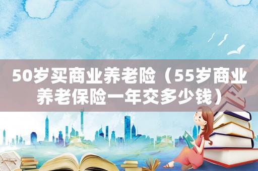 50歲買商業(yè)養(yǎng)老險（55歲商業(yè)養(yǎng)老保險一年交多少錢）
