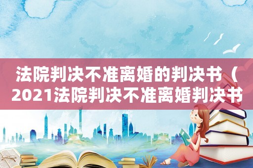 法院判決不準(zhǔn)離婚的判決書（2021法院判決不準(zhǔn)離婚判決書樣本）