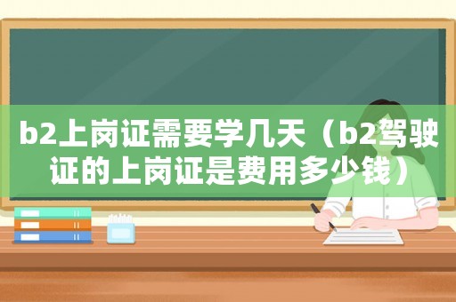 b2上崗證需要學(xué)幾天（b2駕駛證的上崗證是費用多少錢）
