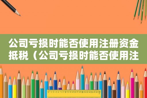 公司虧損時能否使用注冊資金抵稅（公司虧損時能否使用注冊資金）