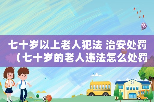 七十歲以上老人犯法 治安處罰（七十歲的老人違法怎么處罰）