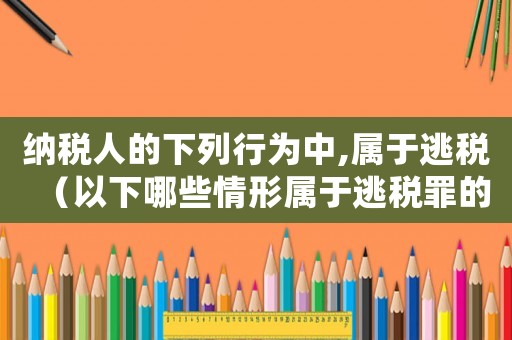 納稅人的下列行為中,屬于逃稅（以下哪些情形屬于逃稅罪的手段行為?）