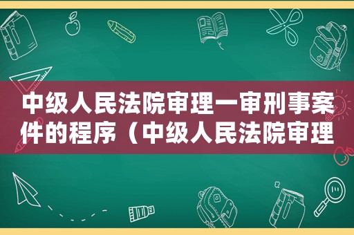 中級人民法院審理一審刑事案件的程序（中級人民法院審理一審刑事案件）