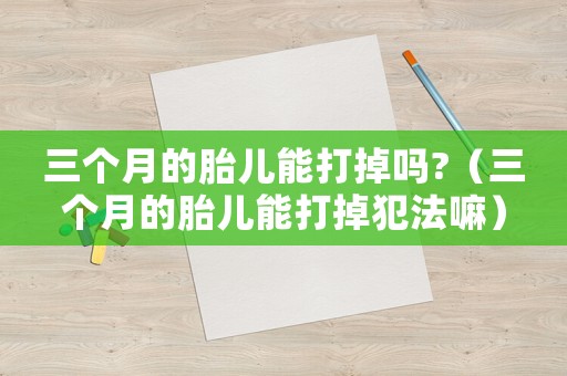 三個月的胎兒能打掉嗎?（三個月的胎兒能打掉犯法嘛）