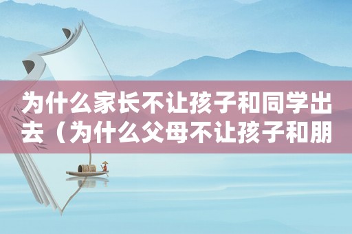 為什么家長不讓孩子和同學出去（為什么父母不讓孩子和朋友一起玩）