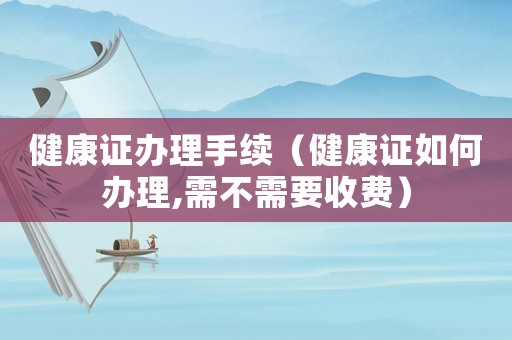 健康證辦理手續（健康證如何辦理,需不需要收費）