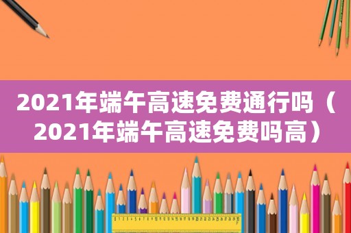 2021年端午高速免費(fèi)通行嗎（2021年端午高速免費(fèi)嗎高）