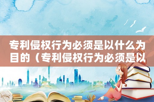 專利侵權(quán)行為必須是以什么為目的（專利侵權(quán)行為必須是以什么為目的）