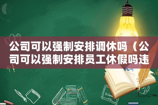 公司可以強(qiáng)制安排調(diào)休嗎（公司可以強(qiáng)制安排員工休假嗎違法嗎）