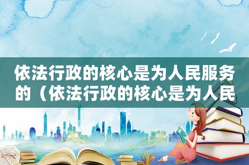 依法行政的核心是為人民服務的（依法行政的核心是為人民服務）