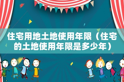 住宅用地土地使用年限（住宅的土地使用年限是多少年）