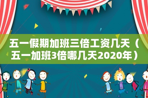五一假期加班三倍工資幾天（五一加班3倍哪幾天2020年）
