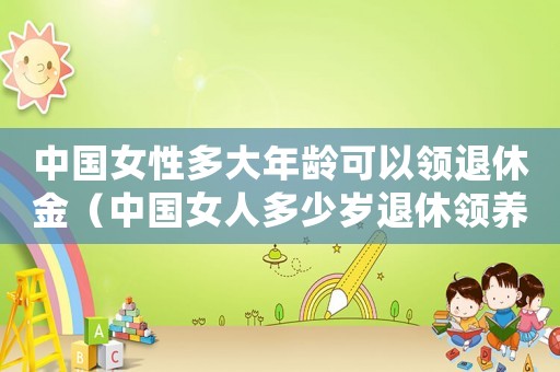 中國女性多大年齡可以領(lǐng)退休金（中國女人多少歲退休領(lǐng)養(yǎng)老金）