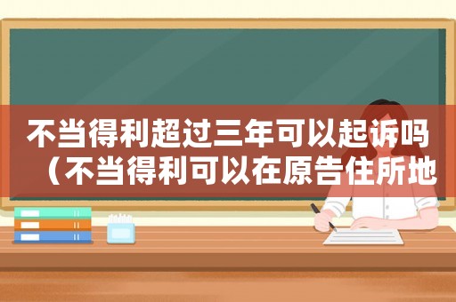 不當得利超過三年可以起訴嗎（不當得利可以在原告住所地起訴嗎）
