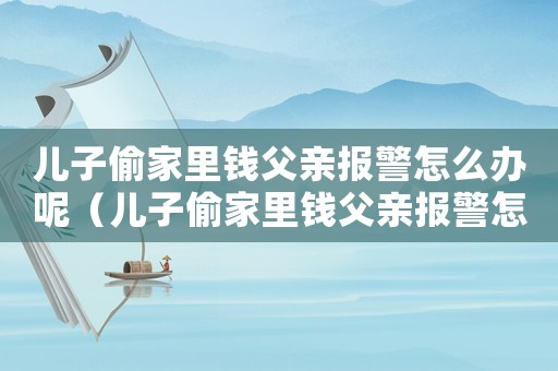 兒子偷家里錢父親報(bào)警怎么辦呢（兒子偷家里錢父親報(bào)警怎么辦）